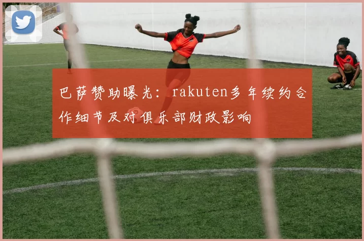 巴萨赞助曝光：rakuten多年续约合作细节及对俱乐部财政影响