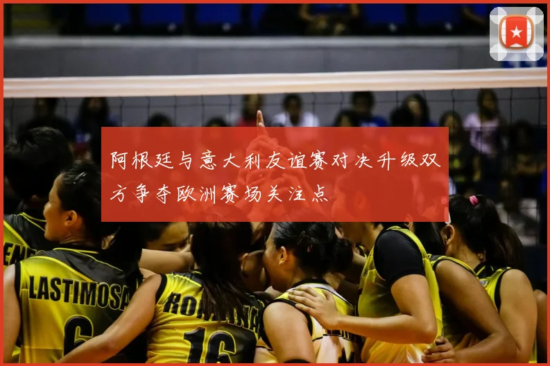 阿根廷与意大利友谊赛对决升级双方争夺欧洲赛场关注点