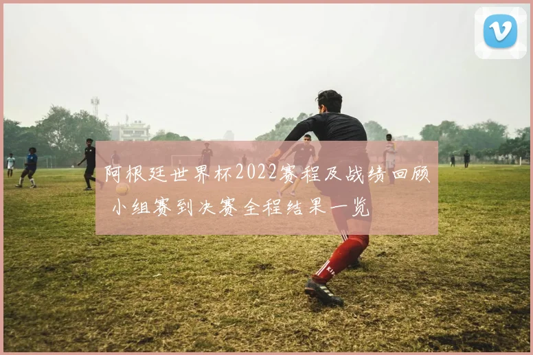 阿根廷世界杯2022赛程及战绩回顾 小组赛到决赛全程结果一览