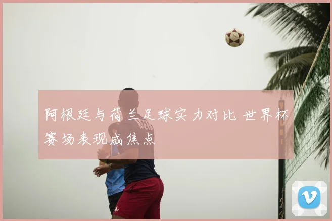 阿根廷与荷兰足球实力对比 世界杯赛场表现成焦点