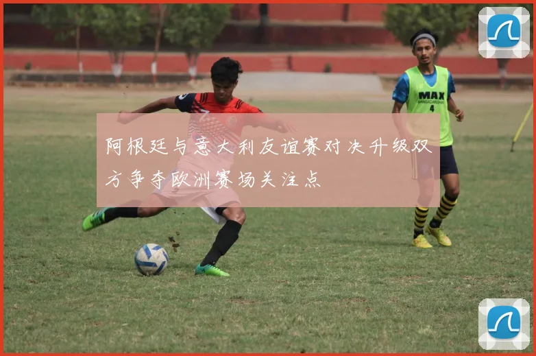 阿根廷与意大利友谊赛对决升级双方争夺欧洲赛场关注点