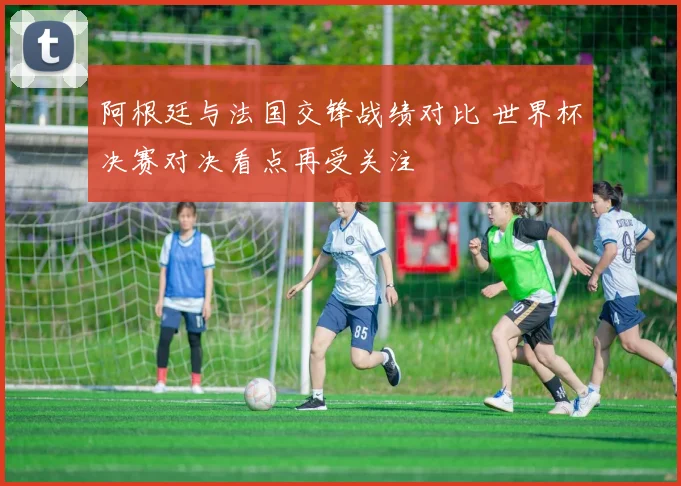 阿根廷与法国交锋战绩对比 世界杯决赛对决看点再受关注
