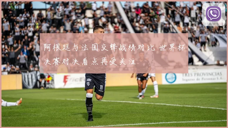 阿根廷与法国交锋战绩对比 世界杯决赛对决看点再受关注
