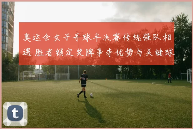 奥运会女子手球半决赛传统强队相遇 胜者锁定奖牌争夺优势与关键球员对决