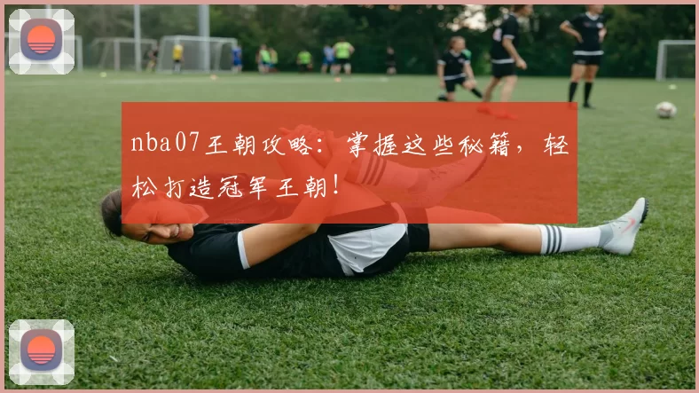 nba07王朝攻略:掌握这些秘籍,轻松打造冠军王朝!