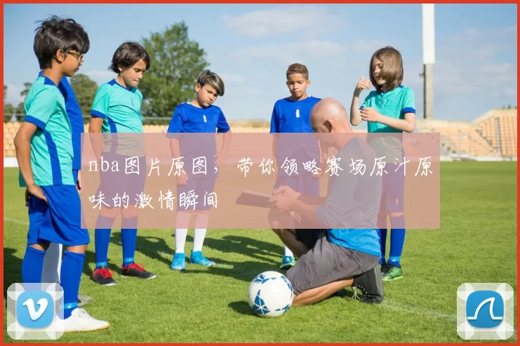 nba图片原图,带你领略赛场原汁原味的激情瞬间