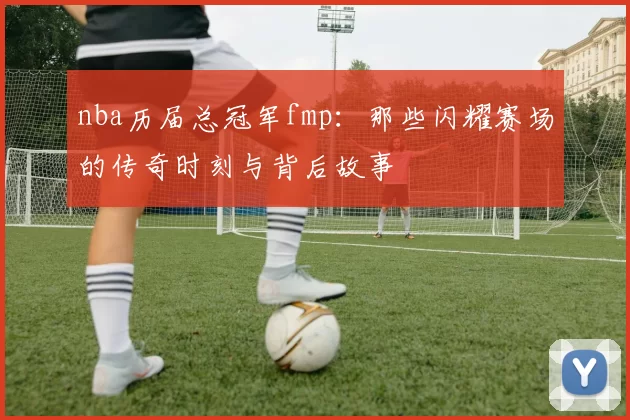 nba历届总冠军fmp:那些闪耀赛场的传奇时刻与背后故事