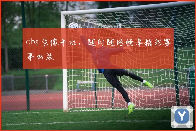 cba录像手机，随时随地畅享精彩赛事回放