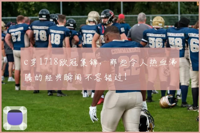 c罗1718欧冠集锦，那些令人热血沸腾的经典瞬间不容错过！