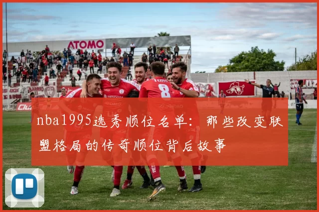 nba1995选秀顺位名单:那些改变联盟格局的传奇顺位背后故事