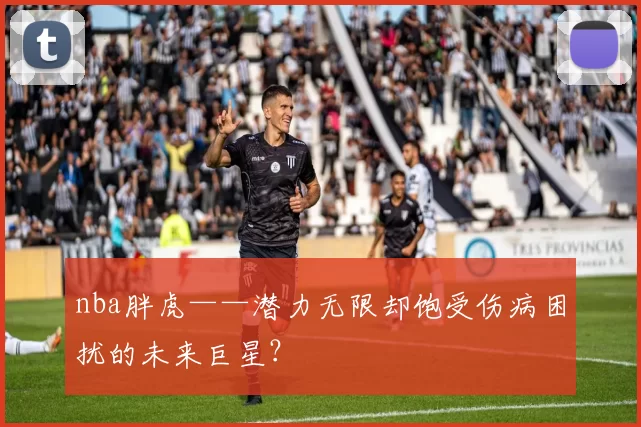 nba胖虎——潜力无限却饱受伤病困扰的未来巨星?