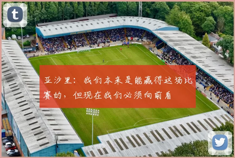 亚沙里：我们本来是能赢得这场比赛的，但现在我们必须向前看