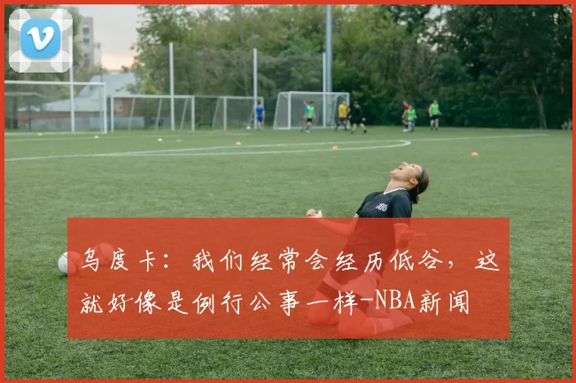 乌度卡：我们经常会经历低谷，这就好像是例行公事一样-NBA新闻