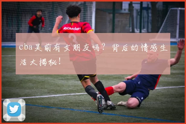 cba吴前有女朋友吗？背后的情感生活大揭秘！