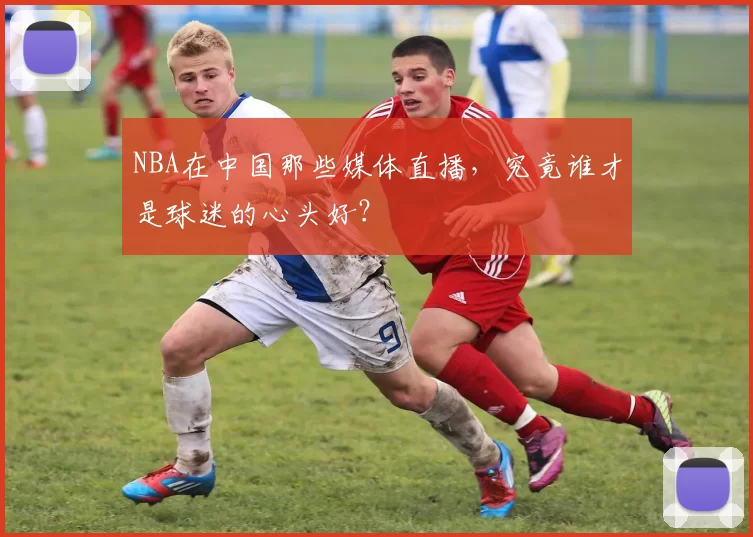 NBA在中国那些媒体直播，究竟谁才是球迷的心头好？