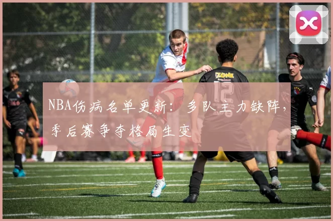 NBA伤病名单更新：多队主力缺阵，季后赛争夺格局生变