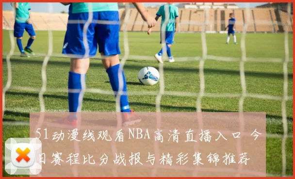 51动漫线观看NBA高清直播入口 今日赛程比分战报与精彩集锦推荐