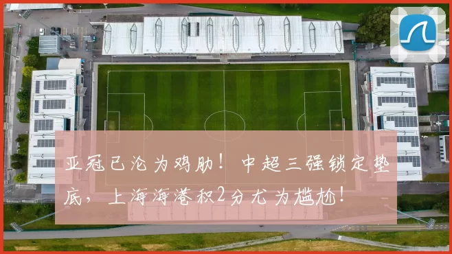 亚冠已沦为鸡肋！中超三强锁定垫底，上海海港积2分尤为尴尬！