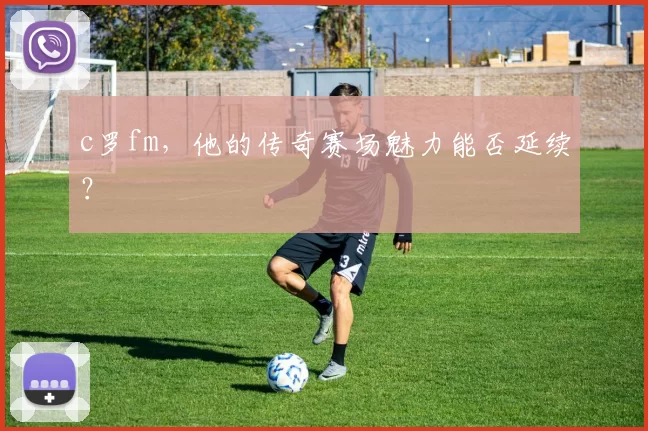 c罗fm，他的传奇赛场魅力能否延续？