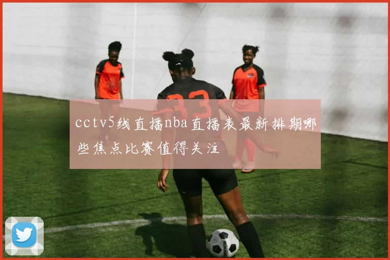 cctv5线直播nba直播表最新排期哪些焦点比赛值得关注