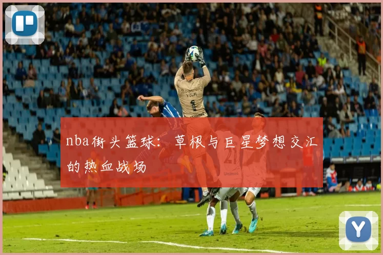 nba街头篮球：草根与巨星梦想交汇的热血战场