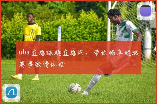 nba直播球趣直播网，带你畅享超燃赛事激情体验