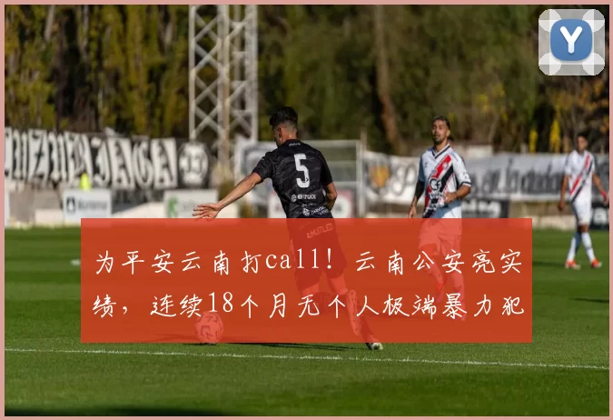 为平安云南打call！云南公安亮实绩，连续18个月无个人极端暴力犯罪！