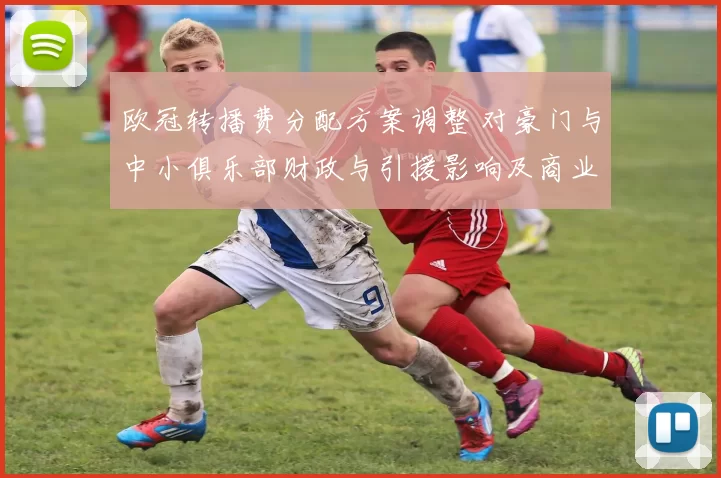 欧冠转播费分配方案调整 对豪门与中小俱乐部财政与引援影响及商业运营变化