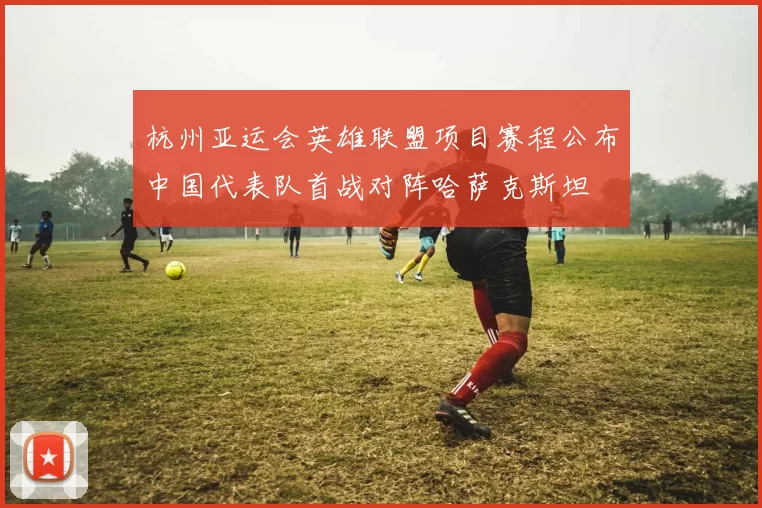 杭州亚运会英雄联盟项目赛程公布中国代表队首战对阵哈萨克斯坦