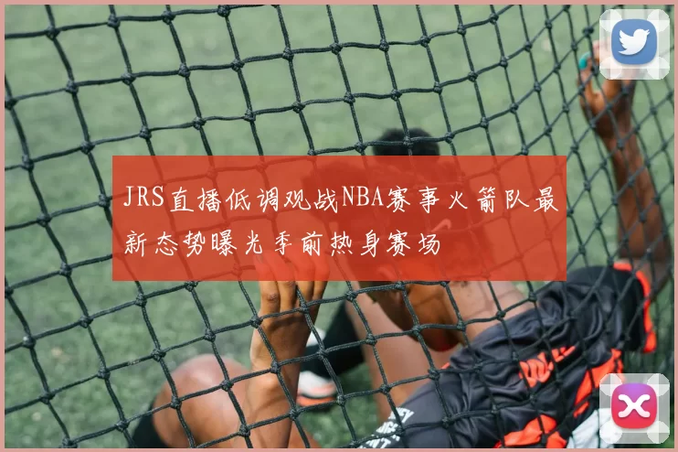 JRS直播低调观战NBA赛事火箭队最新态势曝光季前热身赛场