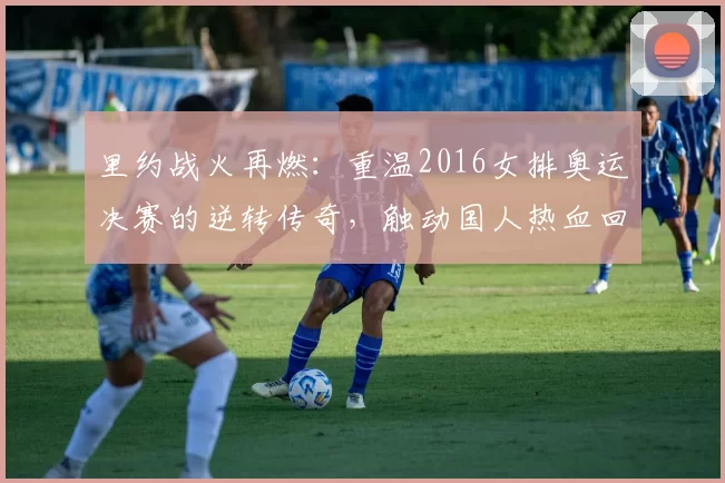 里约战火再燃：重温2016女排奥运决赛的逆转传奇，触动国人热血回忆