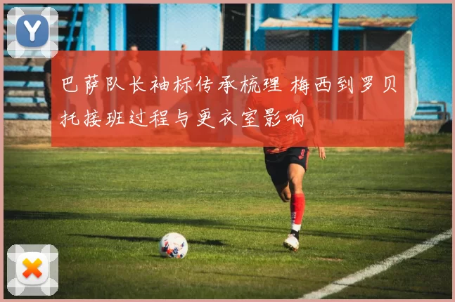 巴萨队长袖标传承梳理 梅西到罗贝托接班过程与更衣室影响