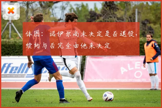 体图:诺伊尔尚未决定是否退役,续约与否完全由他来决定